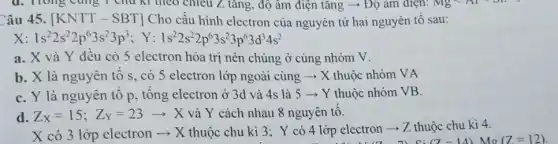 d. Trong cùng 1 chu kì theo chiều Z tǎng, độ âm điện tǎng ->Độ âm điện: Mg
ââu 45. [KNTT-SBT] Cho cấu hình electron của nguyên tử hai nguyên tố sau:
1s^22s^22p^63s^23p^3; Y:1s^22s^22p^63s^23p^63d^34s^2
a. X và Y đêu có 5 electron hóa trị nên chúng ở cùng nhóm V.
b. X là nguyên tô s, có 5 electron lớp ngoài cùng ­­­­→ X thuộc nhóm VA
C. Y là nguyên tô p, tông electron ở 3d và 4s là 5 ­­­­→ Y thuộc nhóm VB.
d. Z_(X)=15;Z_(Y)=23arrow X và Y cách nhau 8 nguyên tô.
X có 3 lớp electron ­­­­→ X thuộc chu kì 3; Y có 4 lớp electron ­­­­→ Z thuộc chu kì 4.
(7-14) mo