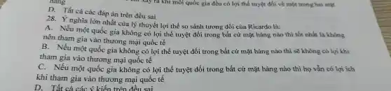 D. Tất cả các đáp án trên đều sai
28.nghĩa lớn nhất của lý thuyết lợi thế so sánh tương đối của Ricardo là:
A . Nếu một quốc gia không có lợi thế tuyệt đối trong bất cứ mặt hàng nào thì tốt nhất là không
nên tham gia vào thương mại quốc tế
B . Nếu một quốc gia không có lợi thế tuyệt đối trong bất cứ mặt hàng nào thì sẽ không có lợi khi
tham gia vào thương mại quốc tế
C . Nếu một quốc gia không có lợi thế tuyệt đối trong bất cứ mặt hàng nào thì họ vẫn có lợi ích
khi tham gia vào thương , mại quốc tế
D.Tất cả các ý kiến trên đều sai