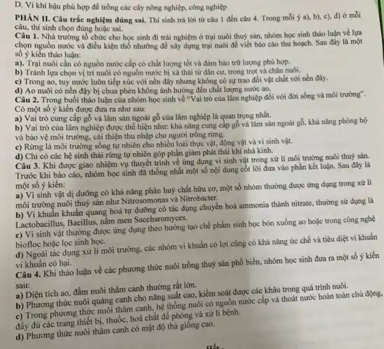 D. Vì khí hậu phù hợp để trồng các cây nông nghiệp , công nghiệp
PHÀN II. Câu trắc nghiệm đúng sai. Thí sinh trả lời từ câu 1 đến câu 4 . Trong mỗi ý a), b)c), d)ở mỗi
câu, thí sinh chọn đúng hoặc sai.
Câu 1. Nhà trường tố chức cho học sinh đi trải nghiệm ở trại nuôi thuỷ sản, nhóm học sinh thảo luận về lựa
chọn nguồn nước và điều kiện thổ nhưỡng để xây dựng trại nuôi để viết báo cáo thu hoạch. Sau đây là một
sô ý kiến thảo luận:
a). Trại nuôi cần có nguồn nước cấp có chất lượng tốt và đảm bảo trữ lượng phù hợp.
b) Tránh lựa chọn vị trí nuôi có nguồn nước bị xả thải từ dân cư trong trọt và chǎn nuôi.
c) Trong ao, tuy nước luôn tiếp xúc với nền đây nhưng không có sự trao đổi vật chất với nền đây.
d) Ao nuôi có nền đậy bị chua phèn không ảnh hưởng đến chất lượng nước ao.
Câu 2. Trong buổi thảo luận của nhóm học sinh về "Vai trò của lâm nghiệp đối với đời sống và môi trường".
Có một số ý kiến được đưa ra như sau:
a) Vai trò cung cập gỗ và lâm sản ngoài gỗ của lâm nghiệp là quan trọng nhất.
b) Vai trò của lâm nghiệp được thể hiện như: khả nǎng cung cấp gỗ và lâm sản ngoài gỗ , khả nǎng phòng hộ
và bảo vệ môi trường, cải thiện thu nhập cho người trông rừng.
c) Rừng là môi trường sống tự nhiên cho nhiều loài thực vật, động vật và vi sinh vật.
d) Chỉ có các hệ sinh thái rừng tự nhiên góp phân giảm phát thải khí nhà kinh.
Câu 3. Khi được giao nhiệm vụ thuyết trình về ứng dụng vi sinh vật trong xử lí môi trường nuôi thuỷ sản.
Trước khi báo cáo nhóm học sinh đã thống nhất một số nội dung cốt lõi đưa vào phần kết luận. Sau đây là
một số ý kiến:
a) Vì sinh vật dị dưỡng có khả nǎng phân huỷ chất hữu cơ, một số nhóm thường được ứng dụng trong xử lí
môi trường nuôi thuỷ sản như Nitrosomonas và Nitrobacter.
b) Vi khuẩn khuân quang hoá tự dưỡng có tác dụng chuyển hoá ammonia thành nitrate , thường sử dụng là
Lactobacillus, Bacillus, nâm men Saccharomyces.
c) Vi sinh vật thưởng được ứng dụng theo hướng tạo chế phẩm sinh học bón xuống ao hoặc trong công nghệ
biofloc hoặc lọc sinh học.
d) Ngoài tác dụng xử lí môi trường, các nhóm vi khuẩn có lợi cũng có khả nǎng ức chế và tiêu diệt vi khuẩn
vi khuẩn có hại.
Câu 4. Khi thảo luận về các phương thức nuôi trồng thuỷ sản phổ biến, nhóm học sinh đưa ra một số ý kiên
sau:
a) Diện tích ao đầm nuôi thâm canh thường rất lớn.
b) Phương thức nuôi quảng canh cho nǎng suất cao, kiềm soát được các khâu trong quá trình nuôi.
c) Trong phương thức nuôi thâm canh, hệ thống nuôi có nguồn nước cấp và thoát nước hoàn toàn chủ
đầy đủ các trang thiết bị, thuốc, hoá chất để phòng và xử lí bệnh.
d) Phương thức nuôi thâm canh có mật độ thả giống cao.