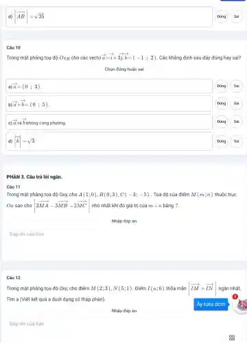 d) vert overrightarrow (AB)vert =sqrt (35)
Câu 10
Trong mặt phẳng toạ độ Oxy, cho các vectơ overrightarrow (a)=overrightarrow (i)+3overrightarrow (j),overrightarrow (b)=(-1;2) . Các khẳng định sau đây đúng hay sai?
Chọn đúng hoặc sai
a) overrightarrow (a)=(0;3)
(Đúng Sai
overrightarrow (a)+overrightarrow (b)=(0;5)
(Đúng Sai
c)
overrightarrow (a)voverrightarrow (a)
b không cùng phương.
Đúng Sai
d) vert overrightarrow (b)vert =sqrt (3)
(Đúng Sai
ngắn
Câu 11
Trong mặt phẳng tọa độ Oxy, cho A(1;0),B(0;3),C(-3;-5) . Tọa độ của điểm M(m;n) thuộc trục
Ox sao cho vert 2overrightarrow (MA)-3overrightarrow (MB)+2overrightarrow (MC)vert  nhỏ nhất khi đó giá trị của m+n bằng ?.
square 
Câu 12
Trong mặt phẳng tọa độ Oxy, cho điểm M(2;3),N(5;1) . Điểm I(a;0) thõa mãn vert overrightarrow (IM)+overrightarrow (IN)vert  ngắn nhất.
Tìm a (Viết kết quả a dưới dạng số thập phân).
square 
Đáp án của bạn