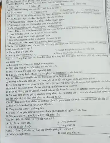 D. Viet Nam tư xã hội phong kiến to them.
Câu 42: Để cuong vân hoá Việt Nam được Dang xây dựng vào nǎm nào ?
D. Nam 1945
A. Nam 1942
B. Nim 1943
C. Nǎm 1944.
Câu 43 : Bàn đề cương vǎn hoá nǎm 1943 do ai du thào?
C. Le Hong Phong
D. Nguyen Van Cy
B. Truong Chinh.
A. Hồ Chí Minh
Câu 44 : Theo Hồ Chí Minh, nội dung xây dựng các lĩnh vực vǎn hóa c)thể gồm có những this during nian?
A. Vǎn hóa giáo dục : vǎn hóa vǎn nghệ vǎn hóa đời sống
B. Vǎn hóa vǎn nghệ : vǎn hóa cộng đồng vǎn hóa chuyên ngành
C. Vǎn hóa đời sống : Vǎn hóa khoa học : vǎn hóa nghề nghiệp
D. Vǎn hóa cộng đồng : Vǎn hóa nghề nghiệp , vǎn hóa cá nhân.
Câu 45 . Đâu là khó khǎn, hạn chế của vân hóa -giáo dục nước ta sau Cách mạng tháng 8 nǎm 1945?
A.Hon 90% 
dân số mù chữ tệ nạn xã hội còn nhiều.
B. Tệ nạn nghiện rượu, thuốc phiện phổ biến
C. Hon 90% 
nông dân mù chữ, ở nông thôn còn nhiều hú tụC.
hainh hình, k; mu chuy.hiểu hi t/n kim.
Câu 46 : Để diệt giặc dốt, xóa nạn mù chữ trong nhân dân sau Cách mạng thẳng 8 nǎm 1945, chúng là
đã tổ chức phong trào gi?
B. Phong trào phó clp giáo dục tiêu học
A. Phong trào diệt giặc dốt
D. Phong trào bó túc vǎn hóa
C. Phong trào bình dân học vụ.
Câu 47 : Trong lĩnh vực vǎn hóa đời sống, tư tướng Hồ Chí Minh xác định phải xây dựng những
nội dung nào?
A. Lối sống mới phong tục mới, kỷ cương mới.
B. Nếp sống mới lẻ lối mới, thầm mỹ vǎn hóa mới.
C. Dạo đức mới lối sống mới, nếp sống mới.
D. Lưu giữ những thuần phong mỹ tục phát triển những giá trị vǎn hóa mới.
Câu 48 : Đâu là định nghĩa vǎn hóa theo quan điểm Hồ Chí Minh ?
A. Những phát minh kiến tạo của con người và xã hội loài người trong quá trinh lịch sứ
B. Sự tổng hợp của mọi phương thức sinh hoạt cùng với biểu hiện của nó mà loài người đã sản sinh r
nhằm thích ứng những nhu cầu đời sống và sự đòi hỏi của sự sinh tồn.
C. Toàn bộ những giá trị vật chất và tinh thần có sẵn hoặc do con người sáng tạo nên trong cuộc sống.
D. Sự tổng hợp những giá trị vǎn hóa trong nhân dân và những giá trị vǎn hóa chuyên biệt được sát
tạo nên một cách có mục đích phục vụ nhu cầu xã hội.
Câu 49 : Đảng xác định nhiệm vụ vǎn hóa đầu tiên quan trọng của nước ta sau khi giảnh độc lập là?
A. Phát triển khoa học và công nghệ hiện đại.
B. Coi giáo dục là mặt trận hàng đầu.
C. Tranh thủ sự giúp đỡ của các nước thuộc phe xã hội chủ nghĩa về vǎn hóa.
D. Xóa nạn mủ chữ giáo dục lại tinh thần nhân dân.
Câu 50 : Đâu là cốt lõi của một nền vǎn hoá?
B. Lòng yêu nướC.
A. Sự cần cù, chǎm chi.
D. Lòng nhân ái.
C. Hệ giá trị của dân tộC.
Câu 51 : Bảo vệ và phát huy bản sắc dân tộc phải gắn liên với ?
A. Vǎn học, nghệ thuật.
B. Giáo dục, đào tạo.