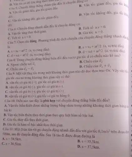 D. Vận tốc có độ lớn tǎng theo ham
Câu 5: Chuyển động thẳng chậm dần đều là chuyển động co
B. Vận tốc giảm đều, gia tốc khó
A. Vận tốc giàm đều, gia tốc giảm đều.
đói.
C. Vận tốc không đối, gia tốc giảm đều.
D. Vận tốc không đối, gia tốc khi
đối.
Câu 6: Chuyển động nhanh dần đều là chuyển động có:
B. Tích số a.vgt 0.
A. Vận tốc tǎng theo thời gian.
D. Gia tốc agt 0.
C. Tich sô a.vlt 0
Câu 7: Chọn câu đúng. Phương trình độ dịch chuyển của chuyển động thẳng nhanh dầng
là:
A. s=v_(0)+at^2/2 (a, vo cùng dấu).
B. s=v_(0)+at^2/2 (a, Vo trái dấu).
C. d=v_(0)t+at^2/2 (a, Vo cùng dấu).
D. d=v_(0)t+at^2/2
(a, vo trái dấu)
Câu 8: Trong chuyến động thẳng biến đổi đều vectơ gia tốc
overrightarrow (a) có chiều nào kê sau?
B. Chiều của overrightarrow (v)_(2)
A. Ngược chiều với overrightarrow (v)_(1)
D. Chiều của overrightarrow (v)_(2)+overrightarrow (v)_(1)
C. Chiều của overrightarrow (v)_(2)-overrightarrow (v)_(1)
Câu 9: Một vật tǎng tốc trong một khoảng thời gian nào đó dọc theo trục Ox Vậy vận tốc
gia tốc của nó trong khoảng thời gian này có thê:
A. vận tốc có giá trị (+); gia tốc có giá trị (-)
B. vận tốc có giá trị (-); gia tốc có giá trị (-)
C. vận tốc có giá trị (-); gia tốc có giá trị (+)
D. vận tốc có giá trị (+); gia tốc có giá trị bằng 0.
Câu 10: Điều nào sau đây là phù hợp với chuyển động thẳng biến đổi đều?
A. Vận tốc biến thiên được những lượng bằng nhau trong những khoảng thời gian bằng thể
bất kì.
B. Vận tốc biến thiên theo thời gian theo quy luật hàm sô bậc hai.
C. Gia tốc thay đôi theo thời gian.
D. Gia tốc là hàm số bậc nhất theo thời gian.
Câu 11: Một đoàn tàu rời ga chuyển động nhanh dần đều với gia tốc 0,1m/s^2
trên đoạn đư
500m , sau đó chuyển động đều. Sau 1h tàu đi được đoạn đường là
A. s=34,5km.
B. s=35,5km
C. s=36,5km.
D. s=37,5km