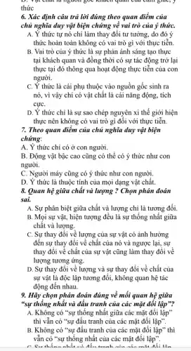 D. vật chất là nguồn góc khách quan của cảm giác, .
thức
6. Xác định câu trả lời đúng theo quan điểm của
chủ nghĩa duy vật biện chứng về vai trò của ý thứC.
A. Ý thức tự nó chỉ làm thay đôi tư tưởng, do đó ý
thức hoàn toàn không có vai trò gì với thực tiễn
B. Vai trò của ý thức là sự phản ánh sáng tạo thực
tại khách quan và đồng thời có sự tác động trở lại
thực tại đó thông qua hoạt động thực tiền của con
người.
C. Y thức là cái phụ thuộc vào nguồn gốc sinh ra
nó, vì vậy chí có vật chất là cái nǎng động, tích
cựC.
D. Ý thức chỉ là sự sao chép nguyên xi thế giới hiện
thực nên không có vai trò gì đối với thực tiễn
7. Theo quan điểm của chủ nghĩa duy vật biện
chứng:
A. Ý thức chỉ có ở con người.
B. Động vật bậc cao cũng có thể có ý thức như con
người.
C. Người máy cũng có ý thức như con người.
D. Ý thức là thuộc tính của mọi dạng vật chất.
8. Quan hệ giữa chất và lượng ?Chọn phán đoán
sai.
A. Sự phân biệt giữa chất và lượng chỉ là tương đối.
B. Mọi sự vật , hiện tượng đều là sự thống nhất giữa
chất và lượng.
C. Sự thay đôi về lượng của sự vật có ảnh hưởng
đến sự thay đổi về chất của nó và ngược lại, sự
thay đổi về chất của sự vật cũng làm thay đổi về
lượng tương ứng.
D. Sự thay đổi về lượng và sự thay đổi về chất của
sự vật là độc lập tương đối, không quan hệ tác
động đến nhau.
9. Hãy chọn phán đoán đúng về mối quan hệ giữa
*sự thống nhất và đấu tranh của các mặt đôi lập"?
A. Không có "sự thống nhất giữa các mặt đối lập"
thì vẫn có "sự đâu tranh của các mặt đối lập".
B. Không có "sự đấu tranh của các mặt đối lập" thì
vẫn có "sự thống nhất của các mặt đối lập".
__