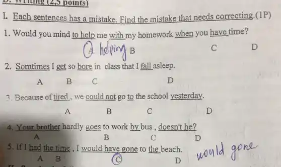 D. Writing (2,5 points)
I. Each sentences has a mistake. Find the mistake that needs correcting.(1P)
1. Would you mind to help me with my homework when you have time?
2. Somtimes I get so bore in class that I fall asleep.
D
3. Because of tired , we could not go to the school yesterday.
A	B	C	D
4. Your brother hardly goes to work by bus , doesn't he?
A	B	C	D
5. If I had the time , I would have gone to the beach.
A B	D