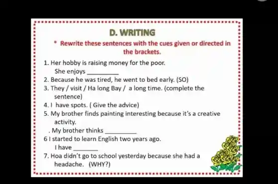 D. WRITING
Rewrite these sentences with the cues given or directed in
the brackets.
1. Her hobby is raising money for the poor.
She enjoys __
2. Because he was tired, he went to bed early. (SO)
3. They / visit /Ha long Bay / a long time. (complete the
sentence)
4. I have spots. (Give the advice)
5. My brother finds painting interesting because it's a creative
activity.
. My brother thinks __
61 started to learn English two years ago.
I have __
7. Hoa didn't go to school yesterday because she had a
headache. (WHY?)