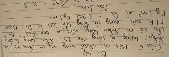 Dai tap
Câu 6: Môt cai nhân vang tây có chua 75% vé kLR cuia vang và dong lán luót là D_(1)=19300 mathrm(Kg) / mathrm(m)^3 và D_(2)=8900 mathrm(Kg) / mathrm(m)^3 
Bai lam