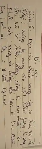 Dai tap
Câu 6: Môt cai nhân vang tây có chua 75% vè thoi luóng là vang con 25%. Thoi luong là dông thi sè có thoi luong riêng là bao nhiêu? Bt K L R cuia vang và dong lán luót lá D_(1)=19300 mathrm(Ka) mathrm(m)^3 và mathrm(D)_(2)=8900 mathrm(Kg) / mathrm(m)^3