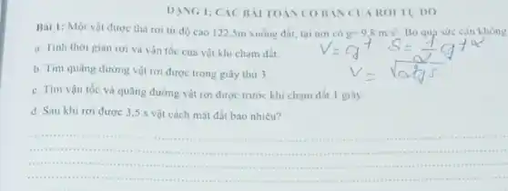 DANG I: CÁC BÀI TOÁN COBAN CUAROITU DO
Bài 1: Một vật được thả rơi từ độ cao 122.5m xuống đất, tại không
a.Tính thời gian rơi và vận tốc của vật khi chạm đất
b. Tim quãng đường vật rơi được trong giây thứ 3.
c. Tim vận tốc và quãng đường vật rơi được trước khi chạm đất 1 giây.
d. Sau khi rơi được 3,5 s vật cách mặt đất bao nhiêu?
__
( ) 1.will ( ) 1. I . . .
( ) 1.( ) 1. I (11)