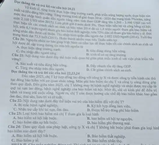Dọc thông tin và trả lời các câu hỏi 20,21
xuất và tiêu dùng bền vững. Tǎng trướng kinh tế giai đoạn
2016-2020 đạt trung bình 7% /ncheck (a)m
(so với
về kinh tế, từng bước thực hiện tǎng trưởng xanh, phát triển nǎng lượng sạch; thực hiện sản
mức thu nhập bình quân đầu người hǎng nǎm tính theo GDP tǎng lên
3.200-3.500USD
nâng
mức 2.100 USD nǎm 2015). Lam phát giữ ở mức dưới
5%  Thực hiện tiến bộ và công bằng xã hội; thực hiện tốt các chính sách an sinh xã hội; nǎm 2014 đã có 1,4 triệu người tham gia bảo hiểm xã
hội, trên 8,5 triệu người tham gia bảo hiểm thất nghiệp, trên
72% 
2.052USD/ngurgrave (o)i (2014). Tuổi thọ
sông nhân dân được cái thiện. Thu nhập bình quân đầu người đạt dân số tham gia bảo hiểm y tế. Đời
bình đạt 73,5 tuổi (2015)Hoàn thành nhiều mục tiêu Thiên niên kỳ.
20: Nguyên nhân cơ bản giúp Việt Nam có tiềm lực đề thực hiện tốt các chính sách an sinh xã
hội được để cập trong thông tin trên bắt nguồn từ
A. thực hiện tǎng trường xanh.
B. tiêu dùng dùng bền vững.
C. thu nhập đầu người tǎng.
D. kinh tế có sự tǎng trưởng
Câu 21: Nội dung nào dưới dây thể hiện mối quan hệ giữa phát triển kinh tế với việc phát triển bền
vững?
A. Sản xuất và tiêu dùng bền vững.
C. Tǎng thu nhập trên đầu người.
B. Dầy nhanh tốc độ tǎng GDP.
D. Cất giảm chính sách an sinh
Đọc thông tin và trả lời các câu hỏi 22 ,23,24
Đầu nǎm 2023, chị T ký hợp đồng lao động với công ty X và được công ty tiến hành các thủ
tục đóng bảo hiểm với cơ quan chức nǎng. Mức phí bảo hiểm do chị T và công ty cùng đóng góp
theo quy định. Đến giữa nǎm 2023, chị T không may bị bệnh nghề nghiệp và nhận được trợ cấp từ
quỹ tai nạn lao động, bệnh nghề nghiệp của bảo hiểm xã hội. Nhờ đó, chị có kinh phí để điều tri
bệnh và trang trải cuộc sống. Ngoài ra chị T còn được hưởng các chế độ bảo hiểm khác bao gồm
ốm đau, thai sản hưu trí và từ tuất.
Câu 22: Nội dung nào dưới đây thể hiện vai trò của bảo hiểm đối với chị T?
A. Bị mắc bệnh nghề nghiệp.
B. Ký kết hợp đồng làm việC.
C. Nhận trợ cấp khi tai nạn, ốm đau.
Câu 23: Loại hình bảo hiểm mà chị T tham gia là loại hình
D. Được hỗ trợ đóng phí bảo hiểm
A. bảo hiếm xã hội bắt buộC.
B. bảo hiểm xã hội tự nguyện.
C. bảo hiểm dân sự bắt buộC.
D. bảo hiểm phi thương mại.
Câu 24: Theo quy định của pháp luật,công ty X và chị T không bắt buộc phải tham gia loại hìn
bảo hiểm nào dưới đây?
A. Bảo hiếm xã hội bắt buộC.
B. Bảo hiểm thất nghiệp.
C. Bảo hiểm y tế.
Did you eyes, Ben. smell this
D. Bảo hiểm nhân tho.