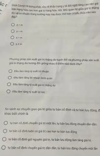 Dịch Covid-19 bùng phát cầu về khẩu trang y tế đột ngột tǎng cao nên giá
bán hàng hóa cao hơn giá trị hàng hóa. Hói: Mối quan hệ giữa giá trị thặng
dư và lợi nhuận trong trường hợp này được thể hiện ở biểu thức nào sau
đây?
pgt m
p=m
plt m
pneq m
Phương pháp sản xuất giá trị thặng dư tuyệt đối và phương pháp sản xuất
giá trị thặng dư tương đối giống nhau ở điểm nào dưới đây?
) Đều làm tǎng tỷ suất lợi nhuận
Đều làm tǎng lợi nhuận bình quân
Đều làm tǎng tỷ suất giá trị thặng dư
Đều làm tǎng tỷ suất lợi tức
So sánh sự chuyển giao giá trị giữa tư bảr cố định và tư bản lưu động, đ
khác biệt chính là
tư bản cố định chuyến giá trị một lần, tư bản lưu động chuyển dần dần.
tư bản cố định luôn có giá trị cao hơn tư bản lưu động.
tư bản cố định giữ nguyên giá trị, tư bản lưu động làm tǎng giá trị.
tư bản cố định chuyển giá trị dần dần, tư bản lưu động chuyển một lần