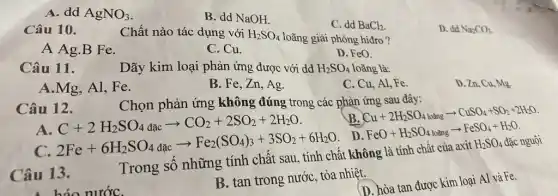 A. dd AgNO_(3)
B. dd NaOH.
C. dd BaCl_(2)
D. dd Na_(2)CO_(3).
Câu 10.
Chất nào tác dụng với H_(2)SO_(4) loãng giải phóng hiđro ?
A Ag.B Fe.
C. Cu.
D. FeO.
Câu 11.
Dãy kim loại phản ứng được với dd H_(2)SO_(4) loãng là:
A.Mg, Al, Fe.
B. Fe, Zn, Ag.
C. Cu, Al, Fe.
D. Zn, Cu, Mg.
Chọn phản ứng không đúng trong các phản ứng sau đây:
Câu 12.
B
Cu+2H_(2)SO_(4loang)arrow CuSO_(4)+SO_(2)+2H_(2)O
A
C+2H_(2)SO_(4)dacarrow CO_(2)+2SO_(2)+2H_(2)O
C.
2Fe+6H_(2)SO_(4)dicarrow Fe_(2)(SO_(4))_(3)+3SO_(2)+6H_(2)O
. D. FeO+H_(2)SO_(4) ol a FaSO_(4)+H_(2)O
Trong số những tính chất sau không
Câu 13.
B. tan trong nước tỏa nhiệt.
(D. hòa tan được kim loại Al và Fe.