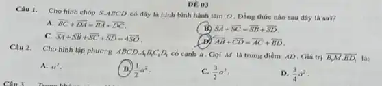 DE 03
Câu 1. Cho hình chóp S.ABCD có đáy là hình bình hành tâm O. Đẳng thức nào sau đây là sai?
A. overrightarrow (BC)+overrightarrow (DA)=overrightarrow (BA)+overrightarrow (DC)
(B) overrightarrow (SA)+overrightarrow (SC)=overrightarrow (SB)+overrightarrow (SD)
C. overrightarrow (SA)+overrightarrow (SB)+overrightarrow (SC)+overrightarrow (SD)=4overrightarrow (SO)
(B) overrightarrow (AB)+overrightarrow (CD)=overrightarrow (AC)+overrightarrow (BD)
Câu 2.
Cho hình lập phương ABCD. A_(1)B_(1)C_(1)D_(1) có cạnh a Gọi M là trung điểm AD. Giá trị overrightarrow (B_(1)M)cdot overrightarrow (BD_(1))
A. a^2
(1)/(2)a^2
(3)/(2)a^2
D. (3)/(4)a^2