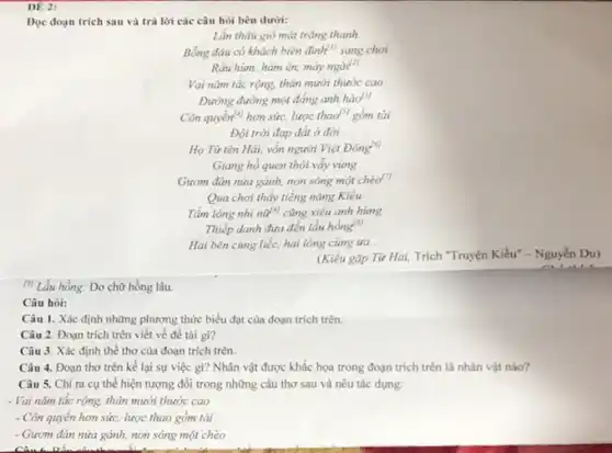 DE 2:
Đọc đoạn trích sau và trả lời các câu hỏi bên dưới:
Lần thâu gió mát trǎng thanh
Bỗng đâu có khách biên đình" sang chơi
Râu him, hàm én,mày ngài?)
Vai nǎm tác rộng.thân mười thước cao
Đường đường một đẳng anh hào
Côn quyền" hơn sức.lược thad*l gồm tài
Đội trời đạp đất ở đời
Họ Từ tên Hải,vốn người Việt Đông!"
Giang hồ quen thói vẩy vùng
Gươm đàn nửa gánh,non sông một chèo"
Qua chơi thấy tiếng nàng Kiều
Tấm lòng nhi nữ"cũng xiêu anh hùng
Thiếp danh đưa đến lầu hồng!"
Hai bên cùng liếc.hai lòng cùng tra...
(Kiều gặp Từ Hải,Trích "Truyện Kiều"- Nguyễn Du)
(1) Lầu hồng: Do chữ hồng lâu.
Câu hỏi:
Câu 1. Xác định những phương thức biểu đạt của đoạn trích trên.
Câu 2. Đoạn trích trên viết về đề tài gi?
Câu 3. Xác định thể thơ của đoạn trích trên.
Câu 4. Đoạn thơ trên kể lại sự việc gì? Nhân vật được khắc họa trong đoạn trích trên là nhân vật nào?
Câu 5. Chỉ ra cụ thể hiện tượng đối trong những câu thơ sau và nêu tác dụng:
- Vai nǎm tắc rộng.thân mười thước cao
- Côn quyển hơn sức:lược thao gồm tài
- Gươm đàn nửa gánh,non sông một chèo