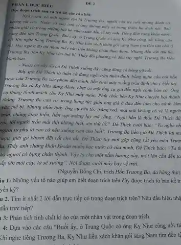 DE 2
PHÀN I. ĐQC HIÉU
Đọc đoạn trích sau và trả lời các câu hỏi:
Ngày xưa, có một người tên là Trương Ba, người còn trẻ tuổi nhưng đánh cờ
tướng rất cao Nước cờ của anh chàng không mấy ai trong thiên hạ địch nổi. Bao
nhiêu giải cờ trong những hội hè mùa xuân đều về tay anh. Tiếng đổn vang khắp nước.
sang đến tận Trung Quốc. Buổi ấy, ở Trung Quốc có ông Ky Như cũng nối tiếng cao
cờ. Khi nghe tiếng Trương Ba, Ky Như liền xách khǎn gói sang Nam tìm đến tận nhà tỉ
thi. Hai người đọ tài nhau mấy ván liền không phân thua được. Nhưng đến ván thứ ba.
Trương Ba dồn Kỳ Như vào thế bị.Thấy đối phương vò đầu suy nghĩ,Trương Ba kiêu
hãnh bảo:
- Nước cờ này dù có Đé Thích xuống đây cũng đừng có hòng gỡ nổi.
Bấy giờ Để Thich là thần cờ đang ngồi trên thiên đình, bỗng nghe câu nói hỗn
xược của Trương Ba xúc phạm đến mình, liền cưỡi mây xuống trần định cho y biết tay.
Trương Ba và Ky Nhu đang đánh,chợt có một ông cụ già đến ngồi cạnh bàn cờ. Ông
cụ thủng thinh mách cho Ky Như mây nước. Phút chốc bên Ky Như chuyển bại thành
thẳng. Trương Ba cau có, trong bụng tức giận ông già ở đâu đến làm cho mình lâm
vào thể bí.Nhưng nhìn thấy ông cụ râu tóc trắng xoá, mặt mũi không có vẻ là ngườ
trần, chàng chợt hiểu, liền sụp xuống lạy mà rằng: "Ngài hẳn là thần Để Thích đá
rồi, tôi người trân mắt thịt không biết, xin thứ lỗi". Đế Thich cười bảo: "Ta nghe nh
ngươi tự phụ là cao cờ nên xuông xem cho biết". Trương Ba liền giữ Để Thích lại mu
ượu, giết gà khoản đãi rất chu tất. Đế Thích tuy mới gặp cũng rất yêu men Truo
3a. Thấy anh chàng khẩn khoản muốn học nước cờ của mình.Đế Thích bào : "Ta th
hà ngươi có bụng chân thành. Vậy ta cho một nǎm hương này, mỗi lần cần đến ta
xp lên một cây,ta sẽ xuông ". Nói đoạn, cười mây bay về trời.
(Nguyễn Đồng Chi, trích Hồn Trương Ba, da hàng thịt)
ầu 1: Những yếu tố nào giúp em biết đoạn trích trên đây được trích từ bản kế tr
yền kỳ?
u 2. Tìm ít nhất 2 lời dẫn trực tiếp có trong đoạn trích trên? Nêu dấu hiệu nhậ
dẫn trực tiếp?
1 3: Phân tích tính chất kì ảo của một nhân vật trong đoạn trích.
4: Dựa vào các câu "Buôi ấy, ở Trung Quốc có ông Ky Như cũng nôi tiế
Khi nghe tiêng Trương Ba, Ky Như liên xách khǎn gói sang Nam tìm đến tệ