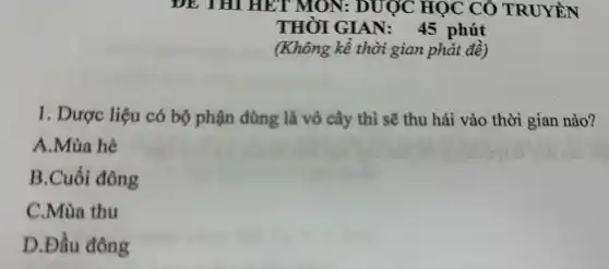 DE THI HET MON:DUỢC HỌC CÔ TRUYÊN
THỜI GIAN: 45 phút
(Không kể thời gian phát đề)
1. Dược liệu có bộ phận dùng là vỏ cây thì sẽ thu hái vào thời gian nào?
A.Mùa hè
B.Cuối đông
C.Mùa thu
D.Đầu đông