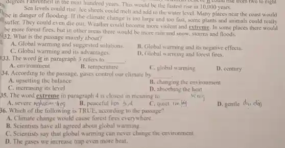 degrees Fahrenheit in the next hundred years This would be the fastest rise in 10,000 years.
my befentists believe it could rise from two to eight
Sea levels could rise . Ice sheets could melt and add to the water level. Many places near the coast would
in danger of flooding If the climate change is too large and too fast, some plants and animals could really
suffer. They could even die out. Weather could become more violent and extreme. In some places there would
be more forest fires, but in other areas there would be more rain and snow, storms and floods.
(232.What is the passage mainly about?
A. Global warming and suggested solutions.
C. Global warming and its advantages.
B. Global warming and its negative effects.
133. The word it in paragraph 3 refers to __
D. Global warming and forest fires.
A. environment
B. temperature
C. global warming
D. century
34. According to the passage, gases control our climate by __
A. upsetting the balance
B. changing the environment
C. increasing its level
D. absorbing the heat
35. The word extreme in paragraph 4 is closest in meaning to __ veaig
A. severe nduiom-hog
B. peaceful has birth
C. quiet im las
D. gentle diu dog
36. Which of the following is TRUE , according to the passage?
A. Climate change would cause forest fires everywhere.
B. Scientists have all agreed about global warming.
C. Scientists say that global warming can never change the environment.
D. The gases we increase trap even more heat.