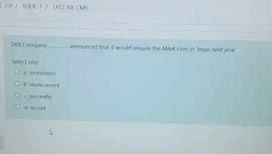 Dell Company __
announced that it would require the M8K Firm in Texas next year.
Select one:
a. recentness
b. more recent
c. reccently
d. recent