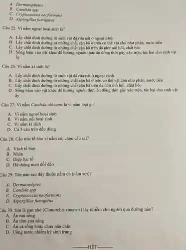 A. Dermatophytes
B.Candida spp
C. Cryptococcus neoformans
D. Aspergillus fumigatus
Câu 25: Vi nấm ngoại hoại sinh là?
A. Lấy chất dinh dưỡng từ sinh vật đã rửa nát ở ngoại cành
B. Lấy chất định dưỡng từ những chất cặn bã ở trên cơ thể vật chủ như phân, nước tiểu
C. Lấy chất dinh dưỡng từ những chất cụn bã trèn da như mỗ hôi, chất béo
D. Sống bám vào vật khác để hưởng nguồn thức ǎn đồng thời gây xáo trộn tác hại cho sinh vật
ấy
Câu 26: Vi nấm kí sinh là?
A. Lấy chất dinh dưỡng từ sinh vật đã rứa nát ở ngoại cảnh
B. Lấy chất dinh dưỡng từ những chất cặn bã ở trên cơ thể vật chủ như phân, nước tiểu
C. Lấy chất dinh dưỡng từ những chất cặn bã trên da như mồ hôi, chất béo
D. Sống bám vào vật khác để hướng nguồn thức ǎn đồng thời gây xáo trộn.tác hại cho sinh vật
ấy
Câu 27: Vi nấm Candida albicans là vi nấm loại gi?
A. Vi nấm ngoại hoại sinh
B. Vi nâm nội hoại sinh
C. Vi nấm kí sinh
D. Cả 3 câu trên đều đúng
Câu 28: Cấu trúc tế bào vi nấm có, chọn câu sai?
A. Vách tế bào
B. Nhân
C. Diệp lục tố
D. Hệ thống men dồi dào
Câu 29: Tên nào sau đây thuộc nấm da (nấm sợi)?
A. Dermatophytes
B. Candida spp
C. Cryptococcus neoformans
D. Aspergillus fumigatus
Câu 30. Sán lá gan nhỏ (Clonorchis sinensis)lây nhiễm cho người qua đường nào?
A. Ăn rau sống
B. Ăn tôm cua sống
C. Ăn cá sống hoặc chưa nấu chín
D. Uống nước nhiễm ký sinh trùng