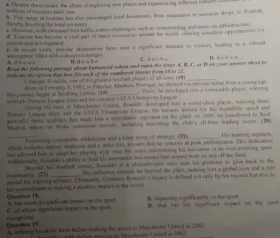 a. Despite these issues , the allure of exploring new places and experiencing different cultures continued
millions of travelers each year.
b. This surge in tourism has also encouraged local businesses, from restaurants to souvenir shops, to flourish,
thereby boosting the local economy.
C. However, with increased foot traffic comes challenges , such as overcrowding and strain on infrastructure.
d. Tourism has become a vital part of many economies around the world, offering countless opportunities for
growth and development.
e. In recent years , popular destinations have seen a significant increase in visitors, leading to a vibrant
atmosphere filled with cultural exchanges.
B. d-c-a-b-e
C. d-a-e-b-c
D. d-e-b-c-a
A. d-b-c-a-e
Read the following passage about humanoid robots and mark the letter A , B, C, or D on your answer sheet to
indicate the option that best fits each of the numbered blanks from 18 to 22.
Cristiano Ronaldo, one of the greatest football players of all time, (18)
__
Born on February 51985, in Funchal Madeira, Portugal, he showed exceptional talent from a young age.
His journey began at Sporting Lisbon, (19)
__
. There, he developed into a formidable player, winning
multiple Premier League titles and the coveted UEF A Champions League.
During his time at Manchester United, Ronaldo developed into a world-class winning three
Premier League titles and the UEFA Champions League He became known for his incredible speed and
powerful shots, qualities that made him a formidable opponent on the pitch In 2009, he transferred to Real
Madrid, where he broke numerous records, including becoming the club's all-time leading scorer. (20)
__
Possessing remarkable athleticism and a keen sense of strategy, (21)
__ . His training regimen,
which includes intense workouts and a strict diet, ensures that he remains at peak performance This dedication
has allowed him to adapt his playing style over the years, maintaining his relevance in an ever-evolving sport.
Additionally, Ronaldo's ability to lead his teammates has carned him respect both on and off the field.
Beyond his football career Ronaldo is a philanthropist who uses his platform to give back to the
community. (22) __
. His influence extends far beyond the pitch, making him a global icon and a role
model for aspiring athletes Ultimately, Cristiano Ronaldo's legacy is defined not only by his records but also by
his commitment to making a positive impact in the world.
Question 18.
A. has made a significant impact on the sport
B. impacting significantly on the sport
C. of whom significant impact on the sport
recognized
D. that has his significant impact on the sport
Question 19.
A. refining his skills there before making the move to Manchester United in 2003
A. refini he honed his skills before moving to Manchester United in 2003