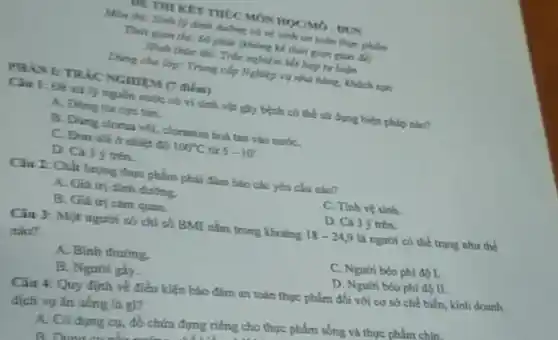 DETHI KET THUC MÓN HOCMO-DUN
Min thi: Sinh ly dình ducông và vệ tính on toàn thực phẩm
Thin gian thi: 60 phút (không kể thời gian giao để)
Hinh thire thi: True nghiệm kết hợp tư
Dung cho lop: Trung cấp Nghiệp vụ nhà hàng, khách san
PHANETRIC NGHIEM (7 điem)
Câu 1: Đề xit lọ nguồn nước có vi sinh vật gây bệnh có thể sử dụng biện pháp nào?
A. Dring tim cyc tím.
B. Dùng clorua voi cloramin hoà tan vào nướC.
C. Bun soid nhiệt đã 100^circ C 5-10^circ 
D. Cà 3 trên.
Câu 2: Chất lượng thực phẩm phải đảm bảo các yếu cầu nào?
A. Giá trị dinh dương.
C. Tinh ve sinh.
D. Cả 3 ý trên.
B. Giá trị cám quan.
Câu 3: Một người có chi số BMI nằm trong khoing
18-24,9 là người có thể trạng như the
nào?
A. Binh thường.
C. Người béo phi đó I.
D. Người béo phí 45 II.
B. Ngutri gly.
Câu 4: Quy định về điều kiện bảo đâm an toàn thực phẩm đối với cơ sở chế biến, kinh doanh
dịch vy ǎn uống là gi?
A. Có dung cy, đồ chứa đựng riêng cho thực phẩm sống và thực phẩm chín.