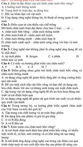 Dài 2. Au nương phát trích của chân muor.
Câu 1: Đâu là đặc điểm của mô hình chǎn nuôi bền vững?
A. Chuồng nuôi thông minh
B. Trang thiết bị hiện đại, tự động hóa
C. Đối xử nhân đạo với vật nuôi
D. Ứng dụng công nghệ thông tin, kĩ thuật số trong quản lí vật
nuôi
Câu 2: Điền cụm từ còn thiếu vào chỗ trống
Mô hình chǎn nuôi hiện đại được chia làm 2 loại: __ và __
A. chǎn nuôi bên vững - chǎn nuôi thông minh
B. chǎn nuôi kinh tê - chǎn nuôi tiết kiệm
C. chǎn nuôi thông minh - chǎn nuôi hợp lý
D. chǎn nuôi xanh sạch - chǎn nuôi song song với bảo vệ môi
trường.
Câu 3: Công nghệ nào không phải là công nghệ ứng dụng đê xử
lý chât thải?
A. ép tách phân
robot dọn vệ sinh
B. biogas
C. ủ phân
D.
Câu 4: Có mấy xu hướng phát triển của chǎn nuôi?
A. 5
B. 6
C. 8
D. 7
Câu 5: Điểm giống nhau giữa mô hình chǎn nuôi bền vững và
chǎn nuôi thông minh.
A. sử dụng công nghệ để giảm thiểu lãng phí và tǎng cường hiệu
quả sản xuât
B. Đê cao một cách tiếp cận bền vững và hạn chế sử dụng các
hóa chất, thuốc trừ sâu và kháng sinh trong sản xuất chǎn nuôi
C. tập trung vào sử dụng công nghệ để tối ưu hoá hoạt động sản
xuất và cải thiện hiệu quả
D. sử dụng công nghệ đê giám sát quá trình sản xuất và cải thiện
quy trình vận hành
Câu 6: Trong tương lai, xu hướng phát triển ngành chǎn nuôi
của Việt Nam và trên thế giới là?
A. Tập trung vào chất lượng và an toàn thực phẩm
B. Đa dạng hóa sản phẩm và giá trị gia tǎng
C. A và B đều đúng
D. A và B đều sai
Câu 7: Khái niệm của chǎn nuôi bền vững?
A. là mô hình chǎn nuôi đảm bảo phát triển bền vững về nhiều
mặt: kinh tế, xã hội, môi trường và có khả nǎng tái tạo nǎng
lượng
B. là mô hình ứng dụng công nghệ cao trong các khâu của quá
trình chǎn nuôi từ sản xuất đến tiêu thụ sản phẩm để nâng cao