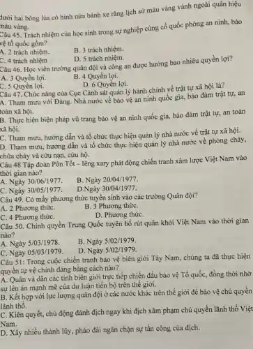 dưới hai bông lúa có hình nửa bánh xe rǎng lịch sử màu vàng vành ngoài quân hiệu
màu vàng.
Câu 45. Trách nhiệm của học sinh trong sự nghiệp củng cố quốc phòng an ninh , bảo
vệ tổ quốc gồm?
A. 2 trách nhiệm.
B. 3 trách nhiệm.
C. 4 trách nhiệm
D. 5 trách nhiệm.
Câu 46. Học viên trường quân đội và công an được hưởng bao nhiêu quyền lợi?
A. 3 Quyền lợi.
B. 4 Quyền lợi.
D. 6 Quyền lợi.
C. 5 Quyền lợi.
Câu 47. Chức nǎng của Cục Cảnh sát quản lý hành chính về trật tự xã hội là?
A. Tham mưu với Đảng. Nhà nước vê bảo vệ an ninh quốc gia, bảo đảm trật tự, an
toàn xã hội.
B. Thực hiện biện pháp vũ trang bảo vệ an ninh quốc gia, bảo đảm trật tự, an toàn
xã hội.
C. Tham mưu, hướng dẫn và tổ chức thực hiện quản lý nhà nước về trật tự xã hội.
D. Tham mưu, hướng dẫn và tổ chức thực hiện quản lý nhà nước về phòng cháy,
chữa cháy và cứu nạn, cứu hộ.
Câu 48 Tập đoàn Pôn Tốt - Iêng xary phát động chiến tranh xâm lược Việt Nam vào
thời gian nào?
A. Ngày 30/06/1977.
B. Ngày 20/04/1977.
C. Ngày 30/05/1977.
D.Ngày 30/04/1977.
Câu 49. Có mây phương thức tuyến sinh vào các trường Quân đội?
A. 2 Phương thứC.
B. 3 Phương thứC.
C. 4 Phương thứC.
D. Phương thứC.
Câu 50. Chính quyền Trung Quốc tuyên bố rút quân khỏi Việt Nam vào thời gian
nào?
A. Ngày 5/03/1978.
B. Ngày 5/02/1979.
C. Ngày 05/03/1979.
D. Ngày 5/02/1979.
Câu 51: Trong cuộc chiến tranh bảo vệ biên giới Tây Nam , chúng ta đã thực hiện
quyền tự vệ chính đáng bằng cách nào?
A. Quân và dân các tinh biên giới trực tiếp chiến đấu bảo vệ Tổ quốc , đồng thời nhờ
sự lên án mạnh mẽ của dư luận tiến bộ trên thê giới.
B. Kết hợp với lực lượng quân đội ở các nước khác trên thế giới để bảo vệ chủ quyền
lãnh thô.
C. Kiên quyết, chủ động đánh địch ngay khi địch xâm phạm chủ quyền lãnh thô Việt
Nam.
D. Xây nhiều thành lũy, pháo đài ngǎn chặn sự tấn công của địch.