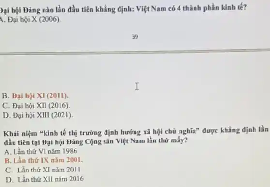 Dại hội Đảng nào lần đầu tiên khẳng định: Việt Nam có 4 thành phần kinh tế?
A. Đại hội X (2006).
B. Đại hội XI (2011)
C. Đại hội XII (2016)
D. Đại hội XIII(2021)
Khái niệm "kinh tế thị trường định hướng xã hội chủ nghĩa * được khẳng định lần
đầu tiên tại Đại hội Đảng Cộng sản Việt Nam lần thứ mây?
A. Lần thứ VI nǎm 1986
B. Lần thứ IX nǎm 2001.
C. Lần thứ XI nǎm 2011
D. Lần thứ XII nǎm 2016