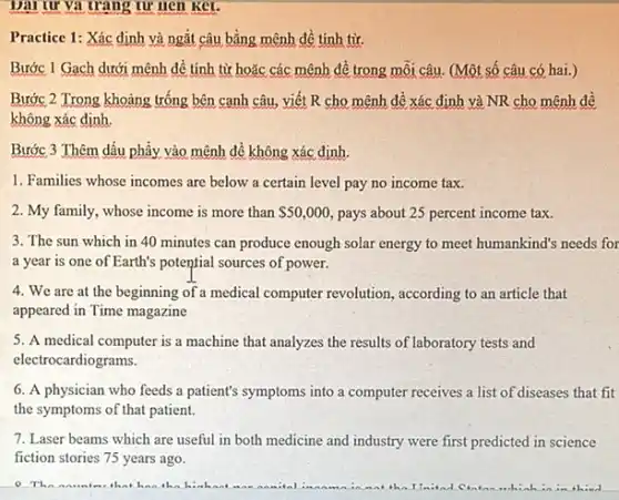 Dại tư và trang tư nen ket.
Practice 1: Xác định và ngắt câu bằng mệnh dề tính từ.
Bước 1 Gạch dưới mệnh đề tính từ hoặc các mệnh đề trong môi câu. (Một số câu có hai.)
Bước 2 Trong khoảng trống bên cạnh câu viết R cho mệnh đề xác định và NR cho mệnh đề
không xác định.
Bước 3 Thêm dấu phây vào mệnh đề không xác định.
1. Families whose incomes are below a certain level pay no income tax.
2. My family, whose income is more than 50,000 pays about 25 percent income tax.
3. The sun which in 40 minutes can produce enough solar energy to meet humankind's needs for
a year is one of Earth's potential sources of power.
4. We are at the beginning of a medical computer revolution, according to an article that
appeared in Time magazine
5. A medical computer is a machine that analyzes the results of laboratory tests and
electrocardiograms.
6. A physician who feeds a patient's symptoms into a computer receives a list of diseases that fit
the symptoms of that patient.
7. Laser beams which are useful in both medicine and industry were first predicted in science
fiction stories 75 years ago.
The nametes that ha the hinkent a	in the IImitad Cintan whiah	thind