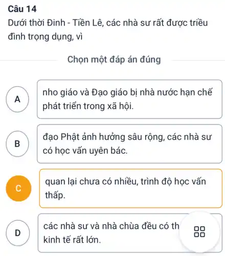 Dưới thời Đinh - Tiền Lê, các nhà sư rất được triều
đình trọng dụng , vì
Chọn một đáp án đúng
A
nho giáo và Đạo giáo bị nhà nước han chế
phát triển trong xã hội.
A
B )
đạo Phật ảnh hưởng sâu rộng , các nhà sư
có học vấn uyên bác.
quan lại chưa có nhiều, trình độ học vấn
thấp.
D
các nhà sư và nhà chùa đều có th