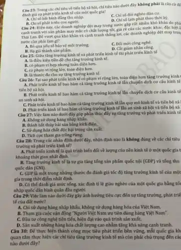 __ dưới đây không phải là cǎn cứ để
Câu 23: Trong các chỉ tiêu về tiến bộ xã hội, chi tiêu
đánh giá sự phát triển kinh tế của một quốc gia?
A. Chisobat binh đẳng thu nhập.
C. Chỉ số đói nghèo dân cư.
D. Chỉ số lạm phát theo thời kỳ.
B. Chỉ số phát triển con người.
Câu 24: Hiện nay,các doanh nghiệp dệt may trong nước gặp rất nhiều khó khǎn do phả
cạnh tranh với sản phẩm may mặc có chất lượng tốt, giá ré của các nước khác, đặc biệt l
Thái Lan. Đế vượt qua khó khǎn và cạnh tranh thắng lợi các doanh nghiệp dệt may tron
nước cần phải làm gì?
C. Đối mới công nghệ.
A. Bỏ qua yếu tố bảo vệ môi trường.
D. Cắt giảm nhân công.
B. Hạ giá thành sản phám.
Câu 25: Giữa tǎng trưởng kinh tế và phát triển kinh tế thì phát triển kinh tế
A. là điều kiện tiền đề cho tǎng trưởng kinh tế.
B. có phạm ví hẹp nhưng toàn diện hơn.
C. có phạm vi rộng lớn, toàn diện hơn.
D. là thước đo cho sự tǎng trưởng kinh tế.
Câu 26: Tại sao phát triến kinh tế có phạm vi rộng lớn, toàn diện hơn tǎng trưởng kính I
A. Phát triến kinh tế bao hàm cả tǎng trưởng kinh tế lẫn chuyến dịch cơ cấu kinh tế
tiến bộ xã hội.
B. Phát triến kinh tế bao hàm cả tǎng trưởng kinh tế lẫn chuyển dịch cơ cấu kinh tế
an sinh xã hội.
C. Phát triến kinh tế bao hàm cả tǎng trưởng kinh tế lẫn quy mô kinh tế và tiến bộ xã
D. Phát triển kinh tế bao hàm cả tǎng trưởng kinh tế lẫn an sinh xã hội và tiến bộ xã
Câu 27: Việc làm nào dưới đây góp phần thúc đẩy sự tǎng trưởng và phát triển kinh tế
A. Không sử dụng hàng nhập khấu.
B. Đánh bắt thủy hải sản bằng kích điện.
C. Sử dụng hóa chất độc hại trong sản xuất.
D. Tích cực tham gia trồng rừng.
Câu 28: Trong các nhân định dưới đây,nhận định nào là không đúng về các chỉ tiêu
trưởng và phát triển kinh tế?
A. Phát triến kinh tế là quá trình biến đối về lượng của nền kính tế ở một quốc gia t
khoảng thời gian nhất định.
B. Tǎng trưởng kinh tế là sự gia tǎng tổng sản phẩm quốc nội (GDP) và tống thu
quốc dân (GNI)
C. GDP là một trong những thước đo đánh giá tốc độ tǎng trưởng kính tế của một
gia trong thời điếm nhất định.
D. Có thể đánh giá mức sống, xác định tỉ lệ giàu nghèo của một quốc gia bằng tốt
nhập quốc dân bình quân đầu người.
Câu 29: Việc làm nào dưới đây gây ảnh hưởng tiêu cực đến sự tǎng trưởng, phát triế
tế của đất nước?
A. Chỉ sử dụng hàng nhập khẩu, không sử dụng hàng hóa của Việt Nam.
B. Tham gia cuộc vận động "Người Việt Nam ưu tiên dùng hàng Việt Nam".
C. Đầu tư công nghệ tiên tiến, hiện đại vào quá trình sản xuất.
D. Sản xuất những hàng hóa chất lượng cao nhằm tǎng khả nǎng cạnh tranh.
Câu 30: Để thực hiện thành công mục tiêu phát triển bền vững, mỗi quốc gia kh
quan tâm thực hiện các chỉ tiêu tǎng trưởng kinh tế mà còn phải chủ trọng đến các
nào dưới đây?