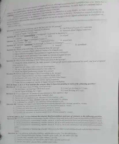 of digital addiction although researchers have noted that there is no simple way to
Screen time is an obvious mean experience before it becomes problematiC. As such there is a continued lack of
convensus on hou alot should think about and digital addiction
During a global pandemic about there often feels like no alternative to using Nettlix, or video conferencing with
and family, screen time as an indicator of digital addiction is clearly ineffective. Nonetheless research conducted on
preventing family addiction does provide insights on how we can all engage with our digital technologies in a healthier way
during a lockdown
screen-time-in-a-lochdown-
Question 39: Which al the following can be the best title for the passage?
B. The Effect of Covid -19 Lockdown
A Digital Addiction During Pandemic Lockdown
C Forms of Digital Entertainment
D. Research about Digital Addiction
Question 40: The word "procrastinate" in paragraph 2 is closest in meaning to
__
A complete
B. push
C. delay
D. extend
Question 41: The word "ther" in paragraph 3 refers to
__
A notifications B users
D. researchers
C digital platforms
Question 42: The word "consensus" in paragraph 3 is closest in meaning to
__
D. agreement
A research
B. repetition
C. discord
Question 43: Which of the following can be inferred from the passage?
A. The way to measure digital addiction needs to be studied more
B. Digital addiction happens when people use digital devices moderately.
C. The design of social platforms is not related to overuse of digital devices.
D. It is not hard to decide the problematic amount of screen time.
Question 44: Which of the following is NOT TRUE according to the passage?
A During the spring lockdown the daily amount of time people spend online increased by nearly one hour compared
to the previous year
B. Digital devices create a new means of entertainment.
C. The use of digital platforms cannot become addictive
D People use digital platforms to escape from anxiety
Question 45: Which of the following is TRUE according to the passage?
A. Overuse of digital devices can have a negative health effect.
B. Notifications and news feeds do not distract you from other things
C. People cannot connect with their family during lockdown
D. People have to completely get rid of digital devices to be healthy.
Mark the letter A, B, C or D to indicate the sentence that is closest in meaning to each of the following questions.
Question 46: The last time I went bowling was 6 years ago.
A. The next time I go bowling will be in 6 years.
B. I won't go bowling for 6 years
C. I haven't gone bowling for 6 vears
D. I went bowling for 6 years.
Question 47: It is compulsory for parents to pay attention to their children's diet.
A. Parents must pay attention to their children's diet
B. Parents are not required to pay attention to their children's diet.
C Paying attention to their children's diet may be necessary for parents
is optional for parents to pay attention to their children's diet.
Question 48: Vaccines are used to prevent people from getting infected with a disease caused by viruses.
A. Vaccines are only given after recovering from diseases caused by viruses.
B. Vaccines are used as a cure for diseases caused by viruses.
C. Vaccines are ineffective against diseases caused by viruses.
D. Vaccines are necessary to prevent people from a disease caused by viruses
Mark the letter A, B, C or D to indicate the sentence that best combines each pair of sentences in the following questions.
Question 49: Tri is committed to maintaining a healthy lifestyle. He avoids processed foods and priontises nutritious meals
A. Tri is committed to maintaining a healthy lifestyle, so he avoids processed foods and prioritises nutritious meals
B. Tri is committed to healthy lifestyle, but he avoids processed foods and priontises nutritious meals
C In is committed to maintaining a healthy lifestyle; however, he avoids processed foods and prioritises nutritious
meals
D Tri is committed to maintaining a healthy lifestyle, so he didn't avoid processed foods and pnoritise nutritious
meals
Question 50: Lan is having difficulties finding a suitable sport to play You should help her
A. Lan is having difficulties finding a suitable sport to play, but she needs your help
B. Lan can find a suitable sport to play without your help
C Unless you help her Lan will not be able to find a suitable sport to play
D. But for vour help. Lan can find a suitable sport to play