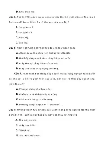 D.Khai thác mỏ.
Câu 5 . Thế kỉ XVIII , cách m ạng công nghiệp ) lần thứ nhất diễn ra đầu tiên ở
Anh,sau đó lan ra Châu Âu và khu vực nào sau đây?
A. Đông Nam Á
B.Đông Bắc Á.
C. Nam Mỹ
D. Bắc Mỹ.
Câu 6 . Nǎm 1807 , Rô-bớt Phơn-tơn đã chế tạo thành công
A. đầu máy xe lửa chạy trên đường ray đầu tiên.
B. tàu thủy chạy chở khách chạy bằng hơi nướC.
C. máy kéo sợi chạy bằng sức mướC.
D.máy bay chạy bằng động cơ xǎng.
Câu 7 . Phát minh nào trong cuộc cách mạng công nghiệp đã tạo tiền
đề cho sự ra đời và phát triển của ô tô, máy bay và thúc đẩy ngành khai
thác dầu mỏ?
A . Phương pháp nấu than cốC.
B. Chế tạo ra hệ thống m áy tự động.
C. Phát minh Động cơ đốt trong.
D . Phương pháp luyện kim " put-đinh"
Câu 8.. Những thành tựu cơ bản của Cách mạng công nghiệp lần thứ nhất
ở thế kỉ XVIII - XIX là máy kéo sợi, máy dệt, máy hơi nước và
A. đầu máy xe lửa.
B. máy bay, ô tô.
C.điện thoại.
D. tàu thủy, máy bay.