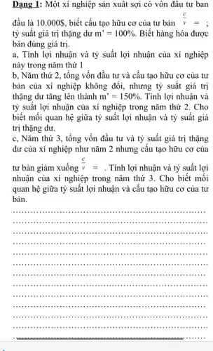 Dạng 1: Một xí nghiệp sản xuất sợi có vôn đâu tư ban
đầu là 10.000  , biết cấu tạo hữu cơ của tư bản
(c)/(v)=
tỷ suât giá trị thặng dư m'=100%  . Biết hàng hóa được
bán đúng giá trị
a, Tính lợi nhuận và tỷ suất lợi nhuận của xí nghiệp
này trong nǎm thứ 1
b, Nǎm thứ 2, tông vốn đâu tư và cấu tạo hữu cơ của tư
bản của xí nghiệp không đôi, nhưng tỷ suất giá trị
thặng dư tǎng lên thành m'=150%  . Tính lợi nhuận và
tỷ suất lợi nhuận của xí nghiệp trong nǎm thứ 2. Cho
biết mối quan hệ giữa tỷ suất lợi nhuận và tỷ suất giá
trị thặng dư.
c, Nǎm thứ 3 , tổng vốn đầu tư và tỷ suất giá trị thặng
dư của xí nghiệp như nǎm 2 nhưng câu tạo hữu cơ của
tư bản giảm xuống
(c)/(v)=
. Tính lợi nhuận và tỷ suất lợi
nhuận của xí nghiệp trong nǎm thứ 3 . Cho biết mỗi
quan hệ giữa tỷ suất lợi nhuận và câu tạo hữu cơ của tư
bản.
__
.....................................................
iii ............iiin .......
...............................................
..................................................
................ . . .......... ....................... . .
....................................................
..................................................
...................................................
................................................... . .
..................................................
..................................................