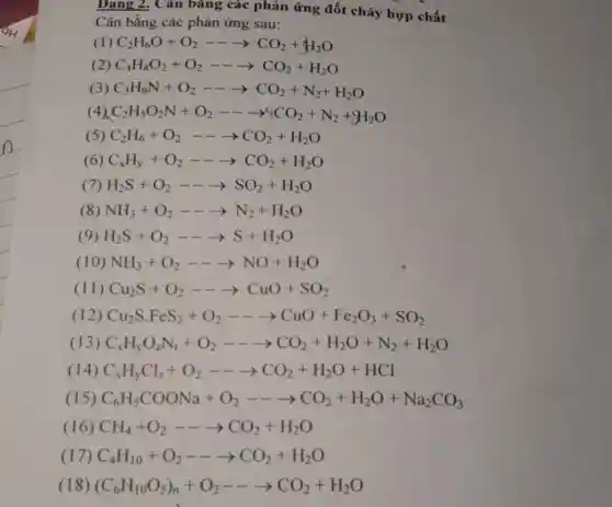 Dạng 2. Cǎn bằng các phản ứng đốt cháy hợp chất
Cân bằng các phản ứng sau:
(1) C_(2)H_(6)O+O_(2)—— -CCO_(2)+H_(2)O
(2) C_(4)H_(8)O_(2)+O_(2)—— -CCO_(2)+H_(2)O
(3) C_(3)H_(9)N+O_(2)—— -CCO_(2)+N_(2)+H_(2)O
4) C_(2)H_(5)O_(2)N+O_(2)—— -gt [CO_(2)+N_(2)+H_(2)O
(5) C_(2)H_(6)+O_(2)—— -CCO_(2)+H_(2)O
(6) C_(x)H_(y)+O_(2)—— arrow CO_(2)+H_(2)O
(7) H_(2)S+O_(2)—— gt SO_(2)+H_(2)O
(8) NH_(3)+O_(2)—— -N_(2)+H_(2)O
(9) H_(2)S+O_(2)—— gt S+H_(2)O
(10) NH_(3)+O_(2)—— gt NO+H_(2)O
(11) Cu_(2)S+O_(2)—— -CuO+SO_(2)
(12) Cu_(2)Scdot FeS_(2)+O_(2)—— -CCO+Fe_(2)O_(3)+SO_(2)
(13) C_(x)H_(y)O_(2)N_(1)+O_(2)—— arrow CO_(2)+H_(2)O+N_(2)+H_(2)O
(14) C_(x)H_(y)Cl_(2)+O_(2)—— arrow CO_(2)+H_(2)O+HCl
(15) C_(6)H_(5)COONa+O_(2)—— arrow CO_(2)+H_(2)O+Na_(2)CO_(3)
(16) CH_(4)+O_(2)—— -CCO_(2)+H_(2)O
(1 C_(4)H_(10)+O_(2)—— arrow CO_(2)+H_(2)O
(18) (C_(6)H_(10)O_(5))_(n)+O_(2)—— arrow CO_(2)+H_(2)O