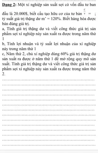 Dạng 2: Một xí nghiệp sản xuất sợi có vôn đầu tư ban
đầu là 20.000  , biết cấu tạo hữu cơ của tư bản
(c)/(v)=
tỷ suất giá trị thặng dư m'=120%  . Biết hàng hóa được
bán đúng giá trị.
a, Tính giá trị thặng dư và viết công thức giá trị sản
phâm sợi xí nghiệp này sản xuất ra được trong nǎm thứ
1
b, Tính lợi nhuận và tỷ suất lợi nhuận của xí nghiệp
này trong nǎm thứ 1
c, Nǎm thứ 2 , chủ xí nghiệp dùng 60%  giá trị thặng dư
sản xuất ra được ở nǎm thứ 1 đê mở rộng quy mô sản
xuât. Tính giá trị thặng dư và viết công thức giá trị sản
phẩm sợi xí nghiệp này sản xuất ra được trong nǎm thứ
2.
__
.........................
..........................
................................................
.............................................
..................................................
...................................................
.......................... . . ........................
................................................. . .
........................................ . . ........ . .
..................................................
.....................................................
...................................................
..................................................