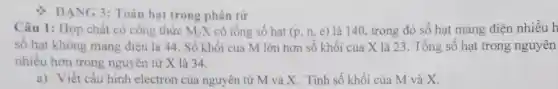 DẠNG 3: Toán hạt trong phân từ
Câu 1: Hợp chất có công thức M_(2)X có tổng số hạt (p,n,e) là 140, trong đó số hạt mang điện nhiều h
sô hạt không mang điện là 44 . Số khối của M lớn hơn số khối của X là 23 . Tổng số hạt trong nguyên
nhiều hơn trong nguyên tử X là 34.
a) Viết cấu hình electron của nguyên tử M và X. Tính số khối của M và X.