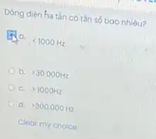 Dòng diện ha tàn có tần số bao nhiêu?
lt 1000Hz
b. gt 30.000Hz
C. gt 1000Hz
d. gt 300.000Hz