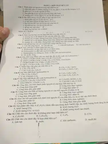 DẠNG I. HỢP CHẢT HƯU CO
Câu 1: Thành phàn các nguyên tố trong hợp chất hữu cơ
A. nhất thiết phải có carbon, thường có H. hay gap O.N sau đó đến halogen, 5, P.
B. gồm có C.H và các nguyên tố kháC.
C. bao gồm th cá các nguyên tố trong bảng tuần hoàn.
D. thurong có C.H hay gặp O N, sau đó đến halogen. S, P.
Câu 2: Đặc điếm chung của các phân tử hợp chất hữu cơ là
1. thành phàn nguyên tố chủ yếu là C và H.
2. có thế chứa nguyên tố khác như Cl, N, P, O.
3. liên kết hóa học chủ yếu là liên kết cộng hoá trị
4. liên kết hoá học chủ yếu là liên kết ion.
.
5. de bay hoi.khó cháy.
6. phain ứng hoá học xảy ra nhinh.
Nhóm các ý đúng là:
B. 1,2,3
C. 1.3.5
D. 2.4,6
A. 4,5,6 .
Câu 3: Phàn ứng hóa học của các hợp chất hữu cơ có đặc điểm là
A. thường xảy ra rắt nhanh và cho một sản phẩm đuy nhất.
B. thường xáy ra chậm, không hoàn toàn.không theo một hướng nhất định.
C. thường xây ra rất nhanh, không hoàn toàn, không theo một hướng nhất định.
D. thường xây ra rất chậm, nhưng hoàn toàn, không theo một hướng xác định.
Câu 4. Liên kết hóa học chủ yếu và phổ biến trong chất hữu cơ là
A. Liên kết cọng hóa trị B. Liên kết ion	C. Liên kết hydrogen D. Liên kết phoi trí
Câu 5: Hợp chất hữu cơ được phân logi nhur sau:
A. Hydrocarbon và hợp chất hữu cơ có nhóm chứC.
B. Hydrocarbon và dần xuất của hydrocarbon.
C. Hydrocarbon no, không no, thơm và dẫn xuất của hydrocarbon.
D. Tất cá đều đúng.
Câu 6: Các chất trong nhóm chất nào dưới đây đều là dẫn xuất của hydrocarbon?
A
CH_(2)Cl_(2)CH_(2)Br-CH_(2)Br,NaCl,CH_(3)Br,CH_(3)CH_(2)Br.
CH_(2)Cl_(2)Br-CH_(2)Br,CH_(3)Br,CH_(2)-CHCOOH,CH CH,CHzOH.
C. CH_(2)Br-CH_(2)Br,CH_(2)-CHBr,CH_(3)Br,CH_(3)CH,
D. HgCl_(2),CH_(2)Br-CH_(2)Br,CH_(2)-CHBr,CH_(3)CH_(2)Br
Câu 7: Nhóm hợp chất gồm các chất hữu cơ là
A. C_(2)H_(2),CO,HCN
B. CH_(4),C_(2)H_(4),CaCO_(3)
C. C_(2)H_(2),C_(6)H_(12)O_(6),C_(4)H_(11)N
D. C_(4)H_(10),C_(2)H_(4)O_(2),CaC_(2)
Câu 8. Dãy hóa chất thuộc hydrocarbon là
B. C_(2)H_(2),C_(6)H_(6)C_(8)H_(8)
CH_(4),C_(2)H_(4),C_(2)H_(5)Cl
D. C_(3)H_(4),C_(4)H_(6),C_(4)H_(11)N
C. C_(2)H_(6),CH_(3)OH,C_(3)H_(6)
Câu 9. Dãy hợp chất thuộc dẫn xuất hydrocarbon là
B. C_(2)H_(5)OH,HCHO,C_(6)H_(6)
C_(2)H_(5)Cl,C_(6)H_(12)O_(6),CH_(3)COOH
C. CH_(3)COOCH_(3),CH_(3)OH,C_(3)H_(6)
D. C_(2)H_(5)OH,C_(4)H_(6),C_(3)H_(9)N
Câu 10. Công thức cho biết thành phần nguyên tố của hợp chất hóa học là
A. Công thức tổng quát
B. Công thức thực nghiệm
C. Công thức đơn giận nhất
D. Công thức phân tử
Câu 11. Công thức cho biết số lượng nguyên tử của mỗi nguyên tố phân tử là
B. Công thức thực nghiệm
A. Công thức tổng quát
C. Công thức đơn giản nhất
D. Công thức phân tử
Câu 12. Dựa vào kết quả phân tích định tính nguyên tố của chất hữu cơ ta có thể xác định được
B. Công thức thực nghiệm
A. Công thức phân tử
D. Công thức đơn giản nhất
C. Công thức tộng quát
Câu 13. Sản phẩm đốt cháy A(C_(x)H_(y)O_(z))
được dẫn qua dung dịch NaOH đặc dư khối lượng bình tǎng là d
B. Khối lượng H_(2)O
A. Khối lượng CO_(2)
C. Khối lượng CO_(2)
D. Khối lượng muối tạo thành.
và H_(2)O
Câu 14. Chất nào cho dưới đây là không phải hợp chất hữu cơ?
D. CO_(2)
A. C_(2)H_(5)OH.
B C_(6)H_(12)O_(6)
C. C_(6)H_(6)
Câu 15. Chất nào cho dưới đây là hợp chất hữu cơ?
C. khí carboniC.
D. muối ǎn
A. tinh bột.
B. nướC.