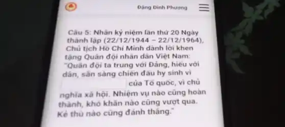 Dạng Đình Phương
Câu 5: Nhân kỷ niệm lần thứ 20 Ngày
thành lập (22/122/1211964 ).
Chủ tịch Hồ Chí Minh dành lời khen
tặng Quân đội nhân dân Việt Nam:
"Quân đội ta trung với Đảng, hiếu với
dân, sẵn sàng chiến đấu hy sinh vì
square  của Tổ quốc, vì chủ
nghĩa xã hội.Nhiệm vụ nào cũng hoàn
thành, khó khǎn nào cũng vượt qua.
Kẻ thù nào cũng đánh thẳng.