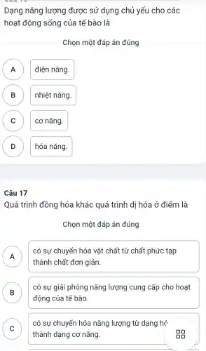 Dạng nǎng lượng được sử dụng chủ yếu cho các
hoạt động sống của tế bào là
Chọn một đáp án đúng
A A
điện nǎng.
B D
nhiệt nǎng.
C cơ nǎng.
D hóa nǎng.
D
Quá trình đồng hóa khác quá trình dị hóa ở điểm là
Chọn một đáp án đúng
A .
có sự chuyển hóa vật chất từ chất phức tạp
thành chất đơn giản.
B
có sự giải phóng nǎng lượng cung cấp cho hoạt
động của tế bào.
C
có sự chuyển hóa nǎng lượng từ dạng hó
thành dạng cơ nǎng