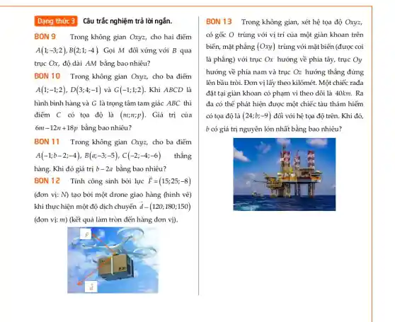 Dạng thức 3 Câu trắc nghiệm trả lời ngắn.
BON9 Trong không gian Oxyz, cho hai điểm
A(1;-3;2),B(2;1;-4) Gọi M đối xứng với B qua
trục Ox, độ dài AM bằng bao nhiêu?
BON 10 Trong không gian Oxyz, cho ba điểm
A(1;-1;2),D(3;4;-1) và G(-1;1;2) . Khi ABCD là
hình bình hàng và G là trọng tâm tam giác ABC thì
điểm C có tọa độ là (m;n;p) . Giá trị của
6m-12n+18p bằng bao nhiêu?
BON 11 Trong không gian Oxyz, cho ba điểm
A(-1;b-2;-4),B(a;-3;-5),C(-2;-4;-6) thẳng
hàng. Khi đó giá trị b-2a bằng bao nhiêu?
BON 12 Tính công sinh bởi lực overrightarrow (F)=(15;25;-8)
(đơn vị: N) tạo bởi một drone giao hàng (hình vẽ)
khi thực hiện một độ dịch chuyển overrightarrow (d)-(120;180;150)
(đơn vị: m) (kết quả làm tròn đến hàng đơn vị).
BON 13 Trong không gian, xét hệ tọa độ Oxyz,
có gốc O trùng với vị trí của một giàn khoan trên
biển, mặt phẳng (Oxy) trùng với mặt biển (được coi
là phẳng) với trục Ox hướng về phía tây, trục Oy
hướng về phía nam và trục O_(z) hướng thẳng đứng
lên bầu trời. Đơn vị lấy theo kilômét. Một chiếc rađa
đặt tại giàn khoan có phạm vi theo dõi là 40km. Ra
đa có thể phát hiện được một chiếc tàu thám hiểm
có tọa độ là (24;b;-9) đối với hệ tọa độ trên. Khi đó,
b có giá trị nguyên lớn nhất bằng bao nhiêu?
in