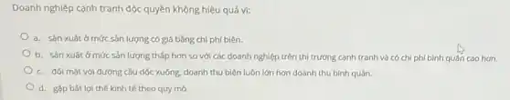 Doanh nghiệp cạnh tranh độc quyền không hiệu quả vi:
a. sản xuất ở mức sản lượng có giá bằng chi phí biên.
b. sản xuất ở mức sản lượng thấp hơn so với các doanh nghiệp trên thị trường cạnh tranh và có chi phí bình quân cao hơn.
c. đối mặt với đường cầu dốc xuống, doanh thu biên luôn lớn hơn doanh thu bình quân.
d. gặp bất lợi thế kinh tế theo quy mô.