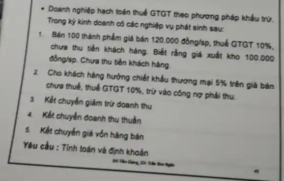 - Doanh nghiệp hạch toán thuế GTGT theo phương pháp khấu trừ.
Trong kỷ kinh doanh có các nghiệp vụ phát sinh sau:
1. Bán 100 thành phẩm giá bán 120.000dgrave (o)ng/sp , thuế GTGT 10% 
chưa thu tiền khách hàng. Biết rằng giá xuất kho 100.000
đồng/sp. Chưa thu tiền khách hàng.
2 Cho khách hàng hưởng chiết khấu thương mại 5%  trên giá bán
chưa thuế, thuế GTGT 10%  , trử vào công nợ phải thu.
3. Kết chuyển giảm trứ doanh thu
4. Kết chuyển doanh thu thuần
5. Kết chuyển giá vốn hàng bán
Yêu cầu : Tính toán và định khoản