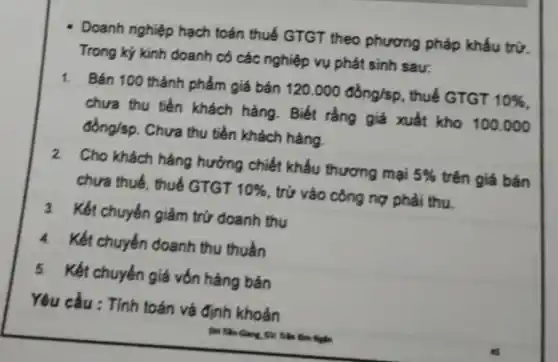 Doanh nghiệp hạch toán thuế GTGT theo phương pháp khấu trừ.
Trong kỷ kinh doanh có các nghiệp vụ phát sinh sau:
1. Bán 100 thành phẩm giá bán 120.000dgrave (o)ng/sp , thuế GTGT 10% 
chưa thu tiền khách hàng. Biết rằng giá xuất kho 100.000
dacute (o)ng/sp Chưa thu tiền khách hàng.
2. Cho khách hàng hưởng chiết khấu thương mại 5%  trên giá bán
chưa thuế, thuế GTGT 10%  , trử vào công nợ phải thu
3. Kết chuyển giảm trứ doanh thu
4. Kết chuyển doanh thu thuần
5. Kết chuyển giá vốn hàng bán
Yêu cầu : Tính toán và định khoản