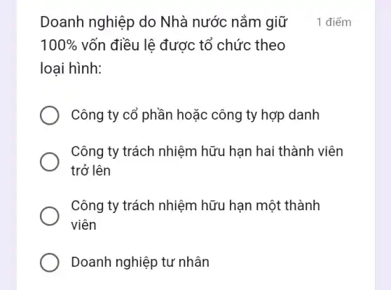 Doanh nghiệp do Nhà nước nắm giữ
100%  vốn điều lệ được tổ chức theo
loại hình:
Công ty cổ phần hoặc công ty hợp danh
Công ty trách nhiệm hữu hạn hai thành viên
trở lên
Công ty trách nhiệm hữu hạn một thành
viên
Doanh nghiệp tư nhân
1 điểm