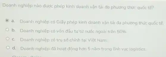 Doanh nghiệp nào được phép kinh doanh vận tải đa phương thức quốc tế?
C
a. Doanh nghiệp có Giấy phép kinh doanh vận tải đa phương thức quốc tế.
b. Doanh nghiệp có vốn đầu tư từ nước ngoài trên 50% 
c. Doanh nghiệp có trụ sở chính tai Viêt Nam.
d. Doanh nghiệp đã hoạt động hơn 5 nǎm trong lĩnh vực logistics.