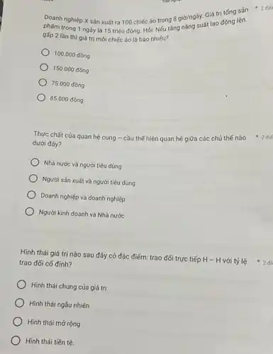 Doanh nghiệp X sản xuất ra 100 chiếc áo trong
8gigrave (o)/nggrave (a)y
Giá trị tống sản
phẩm trong 1 ngày là 15 triệu đồng Hỏi: Nếu tǎng jd/nguất lao động lên
gấp 2 lần thì giá trị mỗi chiếc áo là bao nhiêu?
100.000dacute (hat (o))ng
150.000dacute (hat (o))ng
75.000dacute (hat (o))ng
85.000dacute (hat (o))ng
dưới đây?
Nhà nước và người tiêu dùng
Người sản xuất và người tiêu dùng
Doanh nghiệp và doanh nghiệp
Người kinh doanh và Nhà nước
trao đối cố định?
Hình thái chung của giá trị
Hình thái ngẫu nhiên
Hình thái mở rộng
Hình thái tiền tệ.
Thực chất của quan hệ cung - cầu thế hiện quan hệ giữa các chủ thế nào * 2 điể
Hình thái giá trị nào sau đây có đặc điểm: trao đổi trực tiếp H -H với tỷ lệ 2 đi