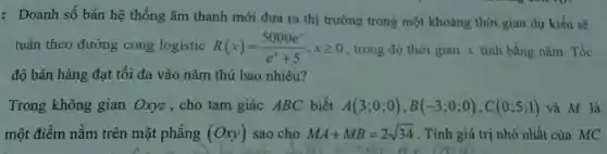 : Doanh số bán hệ thống âm thanh mới đưa ra thị trường trong một khoảng thời gian dự kiến sẽ
tuân theo đường cong logistic R(x)=(5000e^x)/(e^x)+5,xgeqslant 0 , trong đó thời gian x tính bằng nǎm Tốc
độ bán hàng đạt tối đa vào nǎm thứ bao nhiêu?
Trong không gian Oxyz,cho tam giác ABC biết A(3;0;0),B(-3;0;0),C(0;5;1) và M là
một điểm nằm trên mặt phẳng (Oxy) sao cho MA+MB=2sqrt (34) . Tính giá trị nhỏ nhất của MC