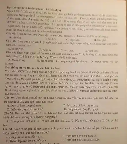 Doc thông tin và trả lời các câu hỏi bên dưới
Ngay 12/11/2020 với ti le 92,53% 
đại biểu tham gia biểu quyết tân thành Qube hoi đã chinh thire
thông qua Nghị quyết ve dự toán ngân sách nhà nước nǎm 2021. Theo đó, Quốc hội thống nhất tổng
số thu ngân sách nhà nước nǎm 202 là 1343330 ty đồng, tồng số chi ngân sách nhà nước là 1
687.000 ti đồng Quốc hội giao Chính phù thực hiện một số biện pháp điều hành nhiệm vụ tài chính
- ngân sách nhà nước nǎm 2021 nhằm ổn định kinh tế vi mô, hỗ trợ phát triển sản xuất, kinh doanh
phục hồi tǎng trường kinh tế, kiểm soát lạm phát.
Câu 46: Theo dự toán của Quốc hội thì nǎm 2021 ngân sách nhà nước sẽ diển ra tinh trạng
Câu 47: Theo quy định của Luật ngân sách nhà nước, Nghị quyết về dự toán ngân sách nhà nước
A. bội chi
B. bội thu
C. cân bằng
D. lam phát
nǎm 2021 mang tính:
A. tự nguyện
B. pháp lý
C. tam thời
D. vĩnh cứu
Câu 48: Theo Nghị quyết về dự toán ngân sách nhà nước nǎm 2021, thì tổng số thu ngân sách nhà
nước nǎm 2021 là 1343330 tỷ đồng. Còn số này là ngân sách
A. trung trong.
B. địa phương. C. trung ương và địa phương . D. trung ương và dự
phòng.
Đọc thông tin và trả lời các câu hỏi bên dưới
"Khi dịch COVID-19 bùng phát, ở một số địa phương thực hiện giãn cách xã hội thời gian đầu đã
xảy ra hiện tượng tǎng giá một số mặt hàng, đời sống nhân dân gặp nhiều khó khǎn. Chính phù đã
dùng quỹ dự trừ quốc gia của ngân sách nhà nước với các gói hỗ trợ hàng chục nghìn tỉ đồng, cung
ứng kịp thời, đầy đủ lương thực, thực phẩm thiết yếu, trợ cấp tiền cho nhân dân, đặt biệt đối với
người nghèo, người có hoàn cảnh khó khǎn người mất việc do dịch bệnh. Bên cạnh đó, chính phủ
đã sử dụng nguồn ngân sách hợp pháp để hỗ trợ trang thiết bị y tế phòng chống dịch cho các nước
trên thế giới.
Câu 49: Việc chính phủ hỗ trợ các doanh nghiệp lãi suất vốn vay từ nguồn ngân sách thể hiện vai
trò nào dưới đây của ngân sách nhà nước?
A. Duy trì hoạt động bộ máy.
B. Điều tiết, bình ổn thị trường
C. Điều tiết thu nhập qua thuế.
D. Công cụ mở rộng đôi ngoại
Câu 50: Dựa vào thông tin trên, em hãy cho biết nhà nước sử dụng quỹ dự trữ quốc gia của ngân
sách nhà nước không chi cho hoạt động nào?
A. Thực phẩm thiết yếu B. Trợ cấp tiền cho nhân dân. C.. Đầu tư cho quốc phòng D. Các gói hỗ
trợ.
Câu 51: Việc chính phủ hỗ trợ trang thiết bị y tế cho các nước bạn bè trên thế giới thể hiện vai trò
nào dưới đây của ngân sách nhà nước?
A. Công cụ mở rộng đối ngoại.
B. Thực hiện nghĩa vụ quốc tế.
C. Thành lập quỹ dự trữ quốc gia.
D. Thực hiện chức nǎng nhà nước
dưới