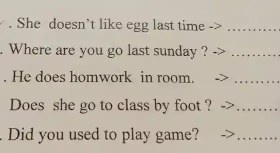 .She doesn 't like egg last time > __
. Where are you go last sunday __
. He does homwork in room. -> __
Does she go to class by foot ?arrow ldots ldots ldots 
. Did you used to play game? ?-gt ldots ldots ldots